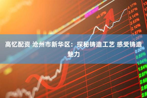 高忆配资 沧州市新华区：探秘铸造工艺 感受铸造魅力
