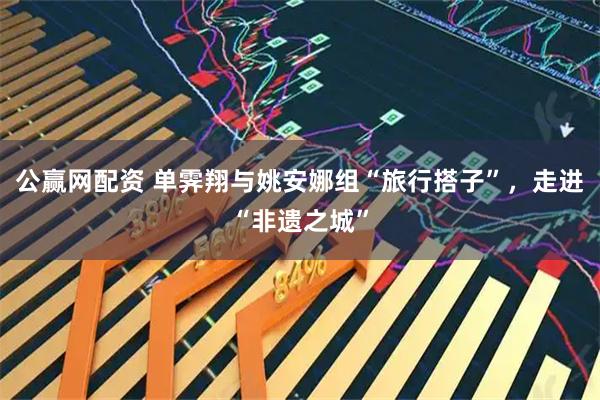 公赢网配资 单霁翔与姚安娜组“旅行搭子”，走进“非遗之城”
