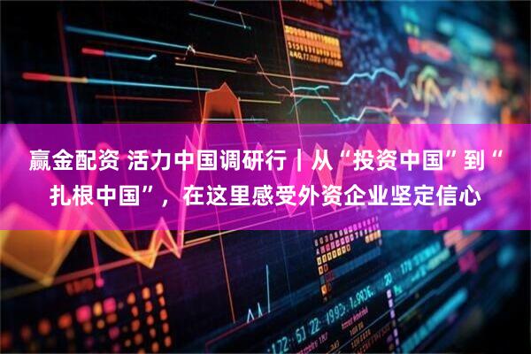 赢金配资 活力中国调研行｜从“投资中国”到“扎根中国”，在这里感受外资企业坚定信心