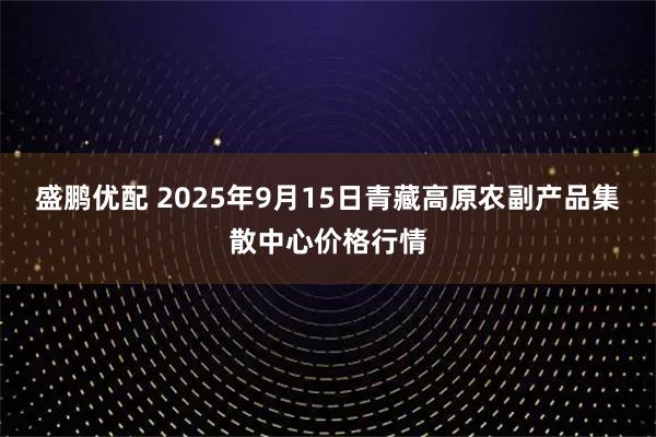 盛鹏优配 2025年9月15日青藏高原农副产品集散中心价格行情