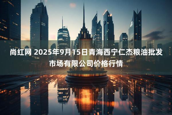 尚红网 2025年9月15日青海西宁仁杰粮油批发市场有限公司价格行情