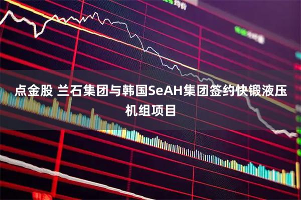 点金股 兰石集团与韩国SeAH集团签约快锻液压机组项目