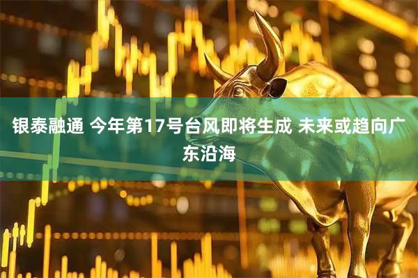 银泰融通 今年第17号台风即将生成 未来或趋向广东沿海