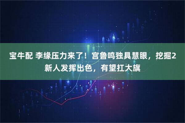 宝牛配 李缘压力来了！宫鲁鸣独具慧眼，挖掘2新人发挥出色，有望扛大旗