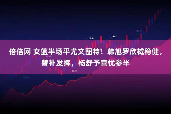 倍倍网 女篮半场平尤文图特！韩旭罗欣棫稳健，替补发挥，杨舒予喜忧参半