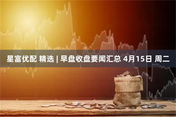 星富优配 精选 | 早盘收盘要闻汇总 4月15日 周二