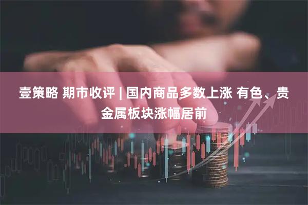 壹策略 期市收评 | 国内商品多数上涨 有色、贵金属板块涨幅居前