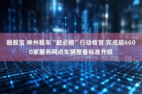 融股宝 神州租车“脏必赔”行动收官 完成超6600家服务网点车辆整备标准升级