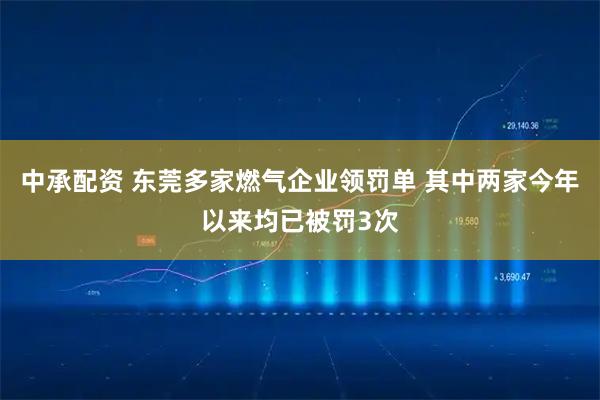 中承配资 东莞多家燃气企业领罚单 其中两家今年以来均已被罚3次