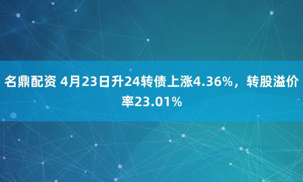 名鼎配资 4月23日升24转债上涨4.36%，转股溢价率23.01%