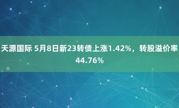 天源国际 5月8日新23转债上涨1.42%，转股溢价率44.76%
