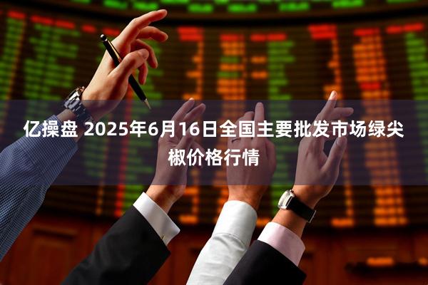 亿操盘 2025年6月16日全国主要批发市场绿尖椒价格行情