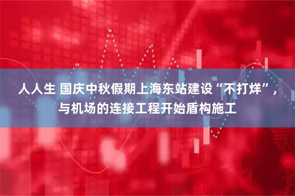 人人生 国庆中秋假期上海东站建设“不打烊”，与机场的连接工程开始盾构施工