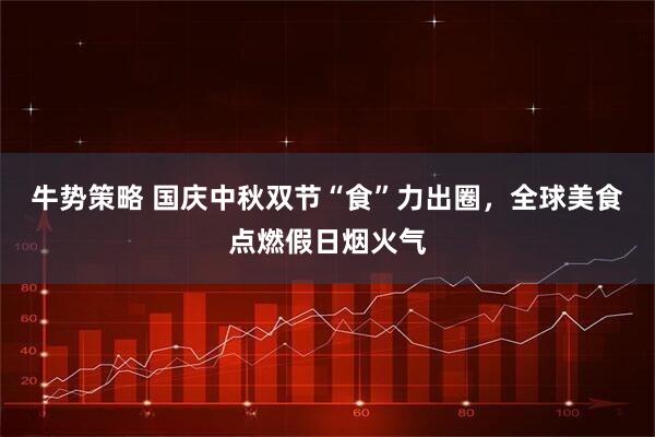 牛势策略 国庆中秋双节“食”力出圈，全球美食点燃假日烟火气