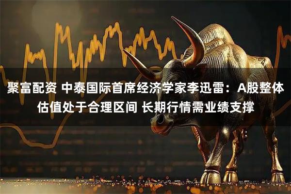 聚富配资 中泰国际首席经济学家李迅雷：A股整体估值处于合理区间 长期行情需业绩支撑