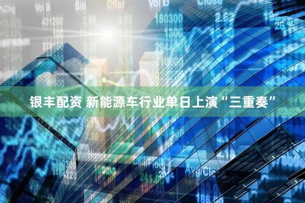 银丰配资 新能源车行业单日上演“三重奏”