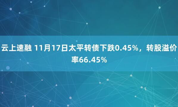 云上速融 11月17日太平转债下跌0.45%，转股溢价率66.45%