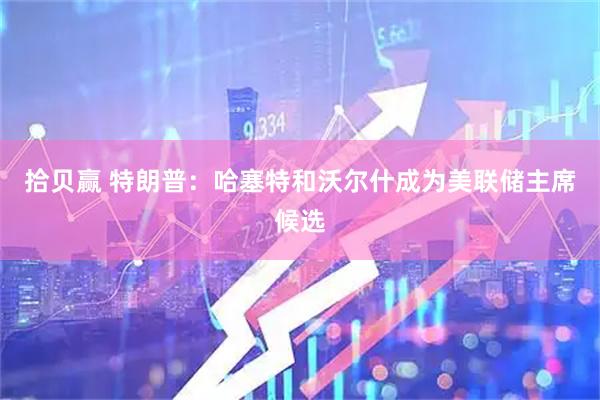 拾贝赢 特朗普：哈塞特和沃尔什成为美联储主席候选