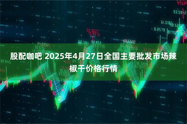股配咖吧 2025年4月27日全国主要批发市场辣椒干价格行情