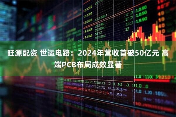旺源配资 世运电路：2024年营收首破50亿元 高端PCB布局成效显著