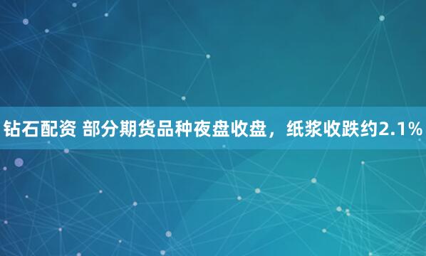 钻石配资 部分期货品种夜盘收盘，纸浆收跌约2.1%