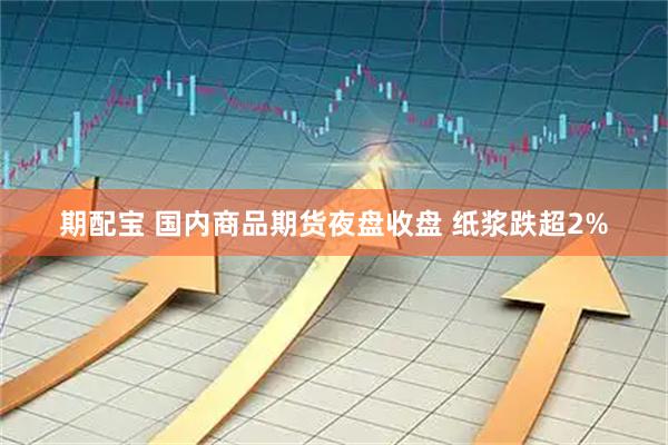 期配宝 国内商品期货夜盘收盘 纸浆跌超2%