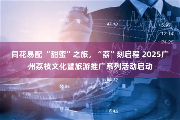 同花易配 “甜蜜”之旅，“荔”刻启程 2025广州荔枝文化暨旅游推广系列活动启动