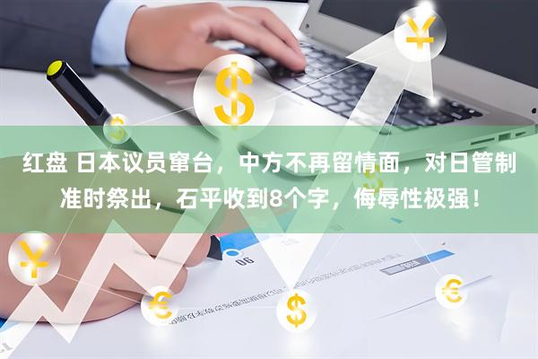 红盘 日本议员窜台，中方不再留情面，对日管制准时祭出，石平收到8个字，侮辱性极强！
