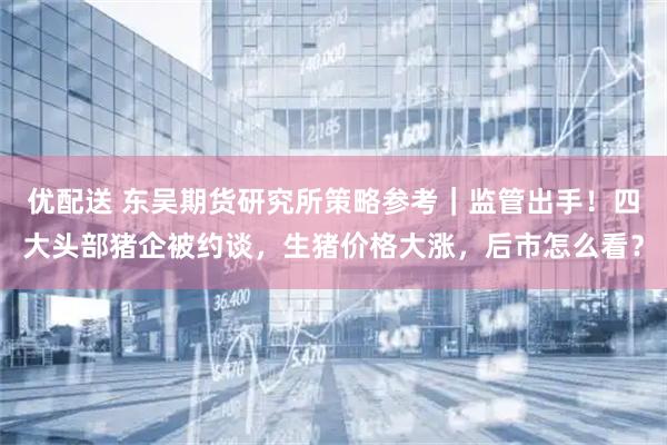 优配送 东吴期货研究所策略参考｜监管出手！四大头部猪企被约谈，生猪价格大涨，后市怎么看？