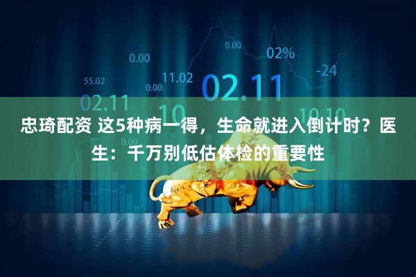 忠琦配资 这5种病一得，生命就进入倒计时？医生：千万别低估体检的重要性