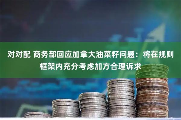 对对配 商务部回应加拿大油菜籽问题：将在规则框架内充分考虑加方合理诉求