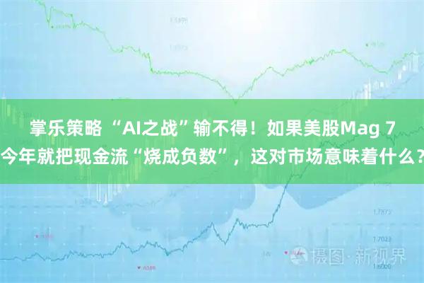 掌乐策略 “AI之战”输不得！如果美股Mag 7今年就把现金流“烧成负数”，这对市场意味着什么？