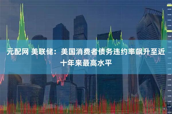 元配网 美联储：美国消费者债务违约率飙升至近十年来最高水平