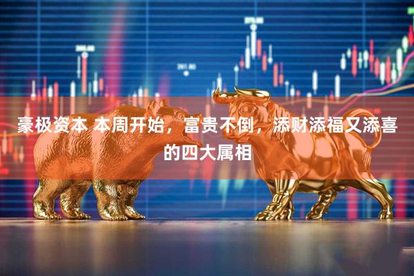 豪极资本 本周开始，富贵不倒，添财添福又添喜的四大属相
