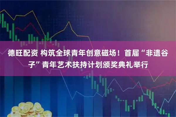 德旺配资 构筑全球青年创意磁场！首届“非遗谷子”青年艺术扶持计划颁奖典礼举行