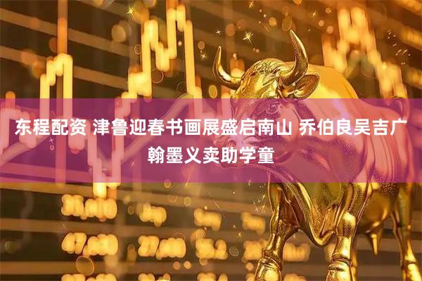 东程配资 津鲁迎春书画展盛启南山 乔伯良吴吉广翰墨义卖助学童