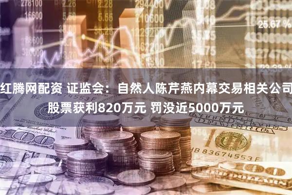 红腾网配资 证监会：自然人陈芹燕内幕交易相关公司股票获利820万元 罚没近5000万元