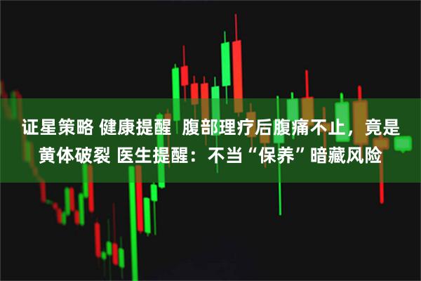 证星策略 健康提醒  腹部理疗后腹痛不止，竟是黄体破裂 医生提醒：不当“保养”暗藏风险