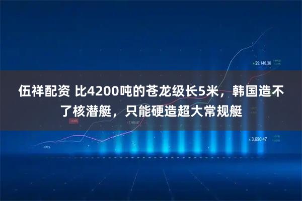 伍祥配资 比4200吨的苍龙级长5米，韩国造不了核潜艇，只能硬造超大常规艇