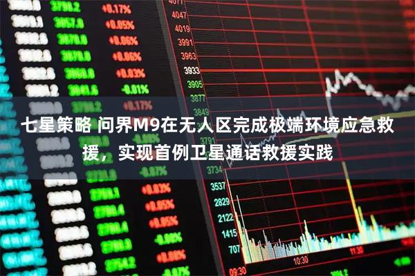 七星策略 问界M9在无人区完成极端环境应急救援，实现首例卫星通话救援实践