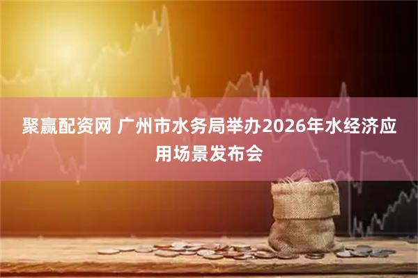 聚赢配资网 广州市水务局举办2026年水经济应用场景发布会