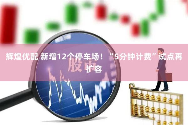 辉煌优配 新增12个停车场！“5分钟计费”试点再扩容