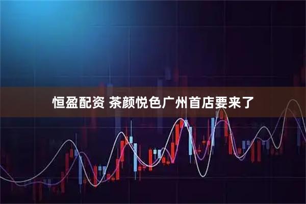 恒盈配资 茶颜悦色广州首店要来了