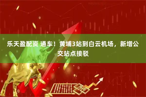 乐天盈配资 通车！黄埔3站到白云机场，新增公交站点接驳